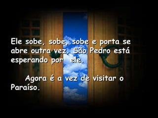 Ele sobe, sobe, sobe e porta se abre outra vez. São Pedro está esperando por  ele.      Agora é a vez de visitar o Paraíso.   