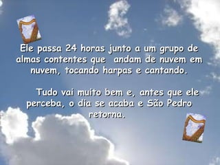 Ele passa 24 horas junto a um grupo de almas contentes que  andam de nuvem em  nuvem, tocando harpas e cantando.      Tudo vai muito bem e, antes que ele perceba, o dia se acaba e São Pedro retorna.  