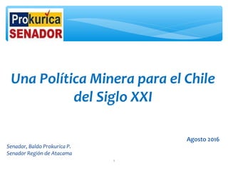 Una Política Minera para el Chile
del Siglo XXI
Agosto 2016
Senador, Baldo Prokurica P.
Senador Región de Atacama
1
 