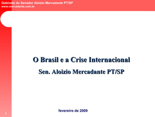 Gabinete do Senador Aloizio Mercadante PT/SP
www.mercadante.com.br




                   O Brasil e a Crise Internacional
                        Sen. Aloizio Mercadante PT/SP




                                   fevereiro de 2009
  1
 