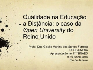 Qualidade na Educação
a Distância: o caso da
Open University do
Reino Unido
Profa. Dra. Giselle Martins dos Santos Ferreira
PPGE/UNESA
Apresentação no 11º SINAED
9-10 junho 2015
Rio de Janeiro
 