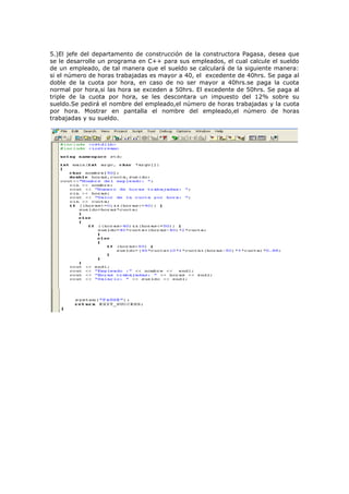 5.)El jefe del departamento de construcción de la constructora Pagasa, desea que
se le desarrolle un programa en C++ para sus empleados, el cual calcule el sueldo
de un empleado, de tal manera que el sueldo se calculará de la siguiente manera:
si el número de horas trabajadas es mayor a 40, el excedente de 40hrs. Se paga al
doble de la cuota por hora, en caso de no ser mayor a 40hrs.se paga la cuota
normal por hora,si las hora se exceden a 50hrs. El excedente de 50hrs. Se paga al
triple de la cuota por hora, se les descontara un impuesto del 12% sobre su
sueldo.Se pedirá el nombre del empleado,el número de horas trabajadas y la cuota
por hora. Mostrar en pantalla el nombre del empleado,el número de horas
trabajadas y su sueldo.
 