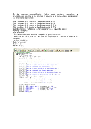 7.) La empresa comercializadora Solva vende escobas, recogedores y
aromatizantes, clasifica a sus clientes de acuerdo a la frecuencia de compras con
las condiciones siguientes:

Si el cliente es de la categoría 1 se le descuenta el 5%
Si el cliente es de la categoría 2 se le descuenta el 8%
Si el cliente es de la categoría 3 se le descuenta el 12%
Si el cliente es de la categoría 4 se le descuenta el 15%
Cuando el cliente realiza una compra se generan los siguientes datos:
Nombre del cliente
Tipo de cliente
Cantidad comprada de escobas ,recogedores y aromatizantes
Desarrollar un programa en C++ que lea estos datos y calcule y muestre en
pantalla:
Nombre del cliente
Subtotal a pagar
Descuento
Total a pagar.
 
