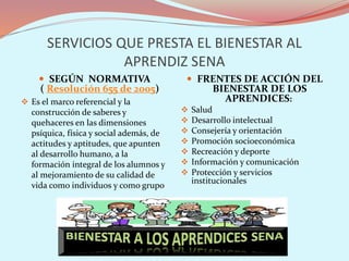 SERVICIOS QUE PRESTA EL BIENESTAR AL
APRENDIZ SENA
 SEGÚN NORMATIVA
( Resolución 655 de 2005)
 Es el marco referencial y la
construcción de saberes y
quehaceres en las dimensiones
psíquica, física y social además, de
actitudes y aptitudes, que apunten
al desarrollo humano, a la
formación integral de los alumnos y
al mejoramiento de su calidad de
vida como individuos y como grupo
 FRENTES DE ACCIÓN DEL
BIENESTAR DE LOS
APRENDICES:
 Salud
 Desarrollo intelectual
 Consejería y orientación
 Promoción socioeconómica
 Recreación y deporte
 Información y comunicación
 Protección y servicios
institucionales
 
