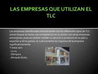 Las empresas beneficiadas directamente con los diferentes tipos de TLC
serian lasque no tiene una competencia en su sector con otras empresas
extranjeras, pues así podrán vender su servicio o producto en su país y
exportar a otros países, lo cual aumenta los ingresos de la empresa
significativamente.
Y estas son:
. La 14.
. Olímpica.
. Almacén Éxito.
 