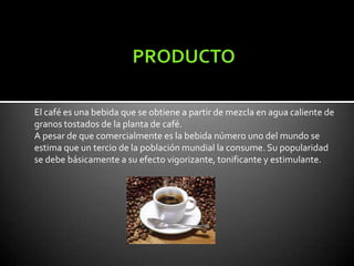 El café es una bebida que se obtiene a partir de mezcla en agua caliente de
granos tostados de la planta de café.
A pesar de que comercialmente es la bebida número uno del mundo se
estima que un tercio de la población mundial la consume. Su popularidad
se debe básicamente a su efecto vigorizante, tonificante y estimulante.
 