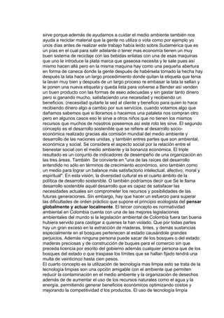 sirve porque además de ayudarnos a cuidar el medio ambiente también nos
ayuda a reciclar material que la gente no utiliza o vota como por ejemplo yo
unos días antes de realizar este trabajo había leído sobre Sudamérica que es
un pías en el cual para salir adelante o tener mas economía tienen un muy
buen sistema de reciclaje con las bebidas enlatas con una de esas maquinas
que uno le introduce la plata marca que gaseosa necesita y le sale pues así
mismo hacen allá pero en la misma maquina hay como una pequeña abertura
en forma de caneca donde la gente después de habérsela tomado la hecha hay
después la lata hace un largo procedimiento donde quitan la etiqueta que tenia
la lavan muy bien y después de un largo proceso re embasar la lata la sellan y
le ponen una nueva etiqueta y queda lista para volverse a Bender así venden
un buen producto con las formas de aseo adecuadas y sin gastar tanto dinero
pero si ganando mucho, satisfaciendo una necesidad y recibiendo un
beneficios: (necesidad quitarle la sed al cliente y beneficio para quien lo hace
recibiendo dinero algo a cambio por sus servicios. cuando votamos algo que
dañamos sabemos que si lloramos o hacemos una pataleta nos compran otro
pero en algunos casos eso le sirve a otros niños que no tienen los mismos
recursos que muchos de nosotros poseemos así este roto les sirve. El segundo
concepto es el desarrollo sostenible que se refiere al desarrollo socio-
económica realizado gracias ala comisión mundial del medio ambiente y
desarrollo de las naciones unidas, y también entres partes que son ambiental,
económica y social. Se considera el aspecto social por la relación entre el
bienestar social con el medio ambiente y la bonanza económica. El triple
resultado es un conjunto de indicadores de desempeño de una organización en
las tres áreas. También Se convierte en "una de las raíces del desarrollo
entendido no sólo en términos de crecimiento económico, sino también como
un medio para lograr un balance más satisfactorio intelectual, afectivo, moral y
espiritual". En esta visión, la diversidad cultural es el cuarto ámbito de la
política de desarrollo sostenible. O también podríamos decir que Se le llama
desarrollo sostenible aquél desarrollo que es capaz de satisfacer las
necesidades actuales sin comprometer los recursos y posibilidades de las
futuras generaciones. Sin embargo, hay que hacer un esfuerzo para superar
las dificultades de orden práctico que supone el principio ecologista del pensar
globalmente y actuar localmente. El tercer concepto es normatividad
ambiental en Colombia cuenta con una de las mejores legislaciones
ambientales del mundo si la legislación ambiental de Colombia fuera tan buena
hubiera servido para castigar a quienes la han violado. Que por todas partes
hay un gran exceso en la extracción de maderas, tintes, y demás sustancias
especialmente en el bosques pertenecen al estado causándole grandes
perjuicios. Además ninguna persona puede sacar de los bosques o del estado
maderas preciosas y de construcción de buques para el comercio sin que
preceda licencia por escrito del gobierno además cualquier persona que de los
bosques del estado o que traspase los límites que se hallan fijado tendrá una
multa de veinticinco hasta cien pesos.
El cuarto concepto es la utilización de tecnología mas limpia esto se trata de la
tecnología limpias son una opción amigable con el ambiente que permiten
reducir la contaminación en el medio ambiente y la organización de desechos
además de de aumentar el uso de los recursos naturales como el agua y la
energía, permitiendo generar beneficios económicos optimizando costos y
mejorando la competitividad d los productos. El uso de tecnología limpia
 
