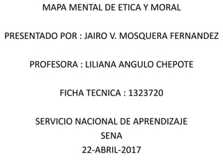 MAPA MENTAL DE ETICA Y MORAL
PRESENTADO POR : JAIRO V. MOSQUERA FERNANDEZ
PROFESORA : LILIANA ANGULO CHEPOTE
FICHA TECNICA : 1323720
SERVICIO NACIONAL DE APRENDIZAJE
SENA
22-ABRIL-2017
 