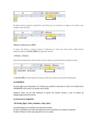 De igual manera podemos especificar una fecha que se encuentre en alguna otra celda y que
tenga un dato de fecha.

Obtener la diferencia en AÑOS
Si tienes dos fechas y deseas conocer la diferencia en años que existe entre ambas fechas
podemos utilizar la función AÑOde la siguiente manera:
=AÑO(B1) – AÑO(A1)
Esta fórmula obtendrá el año de cada una de las fechas y posteriormente realizará la resta:

La función AÑO en Excel regresará siempre el año de la fecha que hayamos especificado.
LA FUNCIÓN SI
Función lógica que comprueba si se cumple una condición y devuelve un valor si se evalúa como
VERDADERO y otro valor si se evalúa como FALSO.
Podemos hacer uso de ella mediante la opción de insertar función y usar el cuadro de
diálogo Argumentos de función.
La estructura es la siguiente:
=SI( Prueba_lógica ; Valor_verdadero ; Valor_falso )
La prueba lógica es la condición que queremos evaluar.
El valor si verdadero es el valor que aparecerá como resultado si se cumple la condición
El valor si falso es el valor que aparecerá si no se cumple.

 