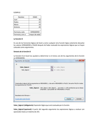 EJEMPLO
Nombre

EDAD

Juan
Pedro
Maria
Antonio
Formula y sola
Formula y con si

18
22
19
20
VERDADERO
mayor de edad

La función O
Es una de las funciones lógicas de Excel y como cualquier otra función lógica solamente devuelve
los valores VERDADERO o FALSO después de haber evaluado las expresiones lógicas que se hayan
colocado como argumentos.
Sintaxis de la función O
La función O en Excel nos ayudará a determinar si al menos uno de los argumentos de la función
es VERDADERO.

Valor_lógico1 (obligatorio): Expresión lógica que será evaluada por la función.
Valor_lógico2 (opcional): A partir del segundo argumento las expresiones lógicas a evaluar con
opcionales hasta un máximo de 255.

 