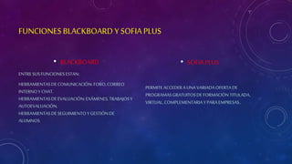 FUNCIONES BLACKBOARD Y SOFIA PLUS 
• BLACKBOARD 
ENTRE SUS FUNCIONES ESTAN: 
HERRAMIENTAS DE COMUNICACIÓN: FORO, CORREO 
INTERNO Y CHAT. 
HERRAMIENTAS DE EVALUACIÓN: EXÁMENES, TRABAJOS Y 
AUTOEVALUACIÓN. 
HERRAMIENTAS DE SEGUIMIENTO Y GESTIÓN DE 
ALUMNOS. 
• SOFIA PLUS 
PERMITE ACCEDER A UNA VARIADA OFERTA DE 
PROGRAMAS GRATUITOS DE FORMACIÓN TITULADA, 
VIRTUAL, COMPLEMENTARIA Y PARA EMPRESAS. 
