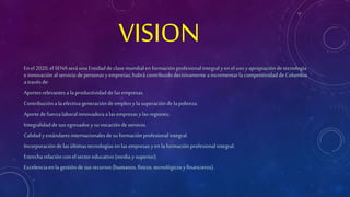 VISION 
En el 2020, el SENA será una Entidad de clase mundial en formación profesional integral y en el uso y apropiación de tecnología 
e innovación al servicio de personas y empresas; habrá contribuido decisivamente a incrementar la competitividad de Colombia 
a través de: 
Aportes relevantes a la productividad de las empresas. 
Contribución a la efectiva generación de empleo y la superación de la pobreza. 
Aporte de fuerza laboral innovadora a las empresas y las regiones. 
Integralidad de sus egresados y su vocación de servicio. 
Calidad y estándares internacionales de su formación profesional integral. 
Incorporación de las últimas tecnologías en las empresas y en la formación profesional integral. 
Estrecha relación con el sector educativo (media y superior). 
Excelencia en la gestión de sus recursos (humanos, físicos, tecnológicos y financieros). 
 