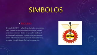 SIMBOLOS 
• ESCUDO: 
El escudo del SENA y la bandera, diseñados a comienzos 
de la creación de nuestra institución, reflejan los tres 
sectores económicos dentro de los cuales se ubica el 
accionar de la institución: el piñón, representativo del 
sector industria; el caduceo, asociado al de comercio y 
servicios; y el café, ligado al primario y extractivo. 
 