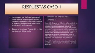 RESPUESTAS CASO 1 
1) La respuesta que daría seria que en el 
transcurso de la semana se le enviara el 
carnet al correo electrónico que registro 
el aprendiz al momento de la matricula, 
previa verificación de datos. 
 Basado en el artículo 7 numeral 3 y 4 de 
los derechos del aprendiz 
 DERECHOS DEL APRENDIZ SENA 
 ARTÍCULO 7. 
Numeral 3 - Disponer en el Centro de Formación de los 
recursos físicos, didácticos, técnicos, tecnológicos y 
bibliográficos requeridos para su proceso de 
formación, utilizar las instalaciones y la dotación del 
centro de formación o de otros ambientes educativos 
donde la entidad desarrolle acciones de formación, de 
acuerdo con la reglamentación respectiva. Para 
programas de formación con modalidad virtual el 
SENA dispondrá a través del ambiente los recursos 
requeridos para el desarrollo de la formación. 
Numeral 4 - Recibir en el momento de la legalización 
su matrícula, el carné que lo acredite como Aprendiz 
del SENA. 
 