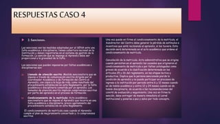 RESPUESTAS CASO 4 
 2. Sanciones. 
Las sanciones son las medidas adoptadas por el SENA ante una 
falta académica o disciplinaria; tienen cobertura nacional en la 
Institución y deben registrarse en el sistema de gestión de la 
formación. La sanción que se imponga al Aprendiz debe ser 
proporcional a la gravedad de la falta. 
Las sanciones que pueden imponerse por faltas académicas o 
disciplinarias son: 
a) Llamado de atención escrito: Medida sancionatoria que se 
impone a través de comunicación escrita dirigida por el 
Coordinador Académico o de Formación del Centro al 
Aprendiz, con copia a la hoja de vida, como resultado del 
procedimiento establecido en este Reglamento, por la falta 
académica o disciplinaria cometida por un aprendiz. Los 
llamados de atención escrito implican compromisos escritos 
por parte del aprendiz en el proceso de formación. 
b) Condicionamiento de la matrícula: Acto académico 
sancionatorio que se impone al Aprendiz que incurra en una 
falta académica o disciplinaria, previo agotamiento del 
procedimiento establecido en este Reglamento. 
El condicionamiento de matrícula cesa cuando el Aprendiz 
cumple el plan de mejoramiento concertado y /o compromisos 
escritos. 
Una vez quede en firme el condicionamiento de la matrícula, el 
Subdirector del Centro debe generar la pérdida de estímulos e 
incentivos que esté recibiendo el aprendiz, si los tuviere. Esta 
decisión será determinada en el acto académico que ordene el 
condicionamiento de matrícula. 
Cancelación de la matricula. Acto administrativo que se origina 
cuando persisten en el aprendiz las causales que originaron el 
condicionamiento de matricula o por faltas catalogadas como 
graves de acuerdo a la clasificación determinada en los 
artículos 25 y 26 del reglamento, en las etapas lectiva y 
productiva. Implica que la persona sancionada pierde la 
condición de aprendiz y no puede participar en procesos de 
ingreso a la institución por periodo entre 6 y 12 meses cuando 
es de índole académico y entre 12 y 24 meses cuando es de 
índole disciplinaria, de acuerdo a las recomendaciones del 
comité de evaluación y seguimiento. Una vez en firme la 
sanción, debe entregar de manera inmediata el carné 
institucional y ponerse a paz y salvo por todo concepto. 
 