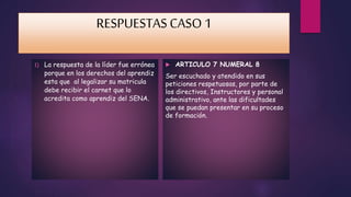 RESPUESTAS CASO 1 
1) La respuesta de la líder fue errónea 
porque en los derechos del aprendiz 
esta que al legalizar su matricula 
debe recibir el carnet que lo 
acredita como aprendiz del SENA. 
 ARTICULO 7 NUMERAL 8 
Ser escuchado y atendido en sus 
peticiones respetuosas, por parte de 
los directivos, Instructores y personal 
administrativo, ante las dificultades 
que se puedan presentar en su proceso 
de formación. 
 