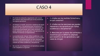 CASO 4 
 El comité de evaluación y seguimiento está reunido 
para analizar unas situaciones que se han presentado 
con algunos aprendices. 
 Al finalizar la reunión, uno de los miembros del equipo 
les manifiesta a los aprendices que formalmente el 
subdirector del centro les enviará un comunicado con 
la información pertinente, pero como conclusión, les 
puede adelantar que se aplicarán a tres aprendices las 
medidas formativas correspondientes. 
 Las medidas serán: dos por faltas académicas, y una 
por falta disciplinaria. Adicionalmente, se va a brindar 
estímulos a dos aprendices por su buen desempeño. 
Uno de los aprendices plantea que no recuerda en qué 
consiste las faltas académicas y disciplinarias. 
 De acuerdo con el Reglamento de Aprendices, explique 
a los compañeros lo siguiente: 
 1. ¿Cuáles son las medidas formativas y 
en qué consisten? 
 2. ¿Cuáles son las sanciones que pueden 
imponerse a los aprendices por faltas 
académicas o disciplinarias? 
 3. Mencione por lo menos dos estímulos o 
incentivos que el SENA ha adoptado 
para beneficio de los aprendices y qué 
casos se otorgan 
 