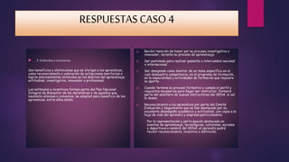 RESPUESTAS CASO 4 
 3. Estímulos e incentivos. 
Son beneficios y distinciones que se otorgan a los aprendices, 
como reconocimiento o valoración de actuaciones meritorias o 
logros sobresalientes obtenidos en los ámbitos del aprendizaje, 
actitudinal, investigativo, innovador o profesional. 
Los estímulos e incentivos forman parte del Plan Nacional 
Integral de Bienestar de los Aprendices y de aquellos que, 
mediante alianzas o convenios, se adopten para beneficio de los 
aprendices, entre ellos están: 
a) Recibir mención de honor por su proceso investigativo o 
innovador, durante su proceso de aprendizaje. 
b) Ser postulado para realizar pasantía o intercambio nacional 
o internacional. 
c) Ser designado como monitor de un tema específico en el 
cual demuestre competencia, en el programa de formación, 
en la especialidad y actividades de formación que requiera 
su aporte. 
d) Cuando termine su proceso formativo y cumpla el perfil y 
requisitos necesarios para llegar ser instructor, formará 
parte del semillero de nuevos instructores del SENA, si así 
lo desea. 
e) Reconocimiento a los aprendices por parte del Comité 
Evaluación y Seguimiento que se han destacado por su 
excelente desempeño académico y actitudinal, con copia a la 
hoja de vida del aprendiz y empresa patrocinadora. 
Por la representación y participación destacada en 
eventos de aprendizaje, tecnológicos, culturales, sociales 
y deportivos a nombre del SENA, el aprendiz podrá 
recibir reconocimiento, incentivo o distinción. 

