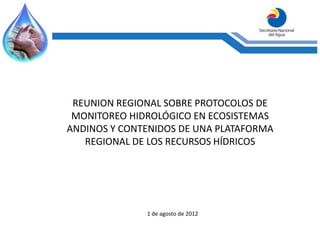 REUNION REGIONAL SOBRE PROTOCOLOS DE
 MONITOREO HIDROLÓGICO EN ECOSISTEMAS
ANDINOS Y CONTENIDOS DE UNA PLATAFORMA
   REGIONAL DE LOS RECURSOS HÍDRICOS




              1 de agosto de 2012
 