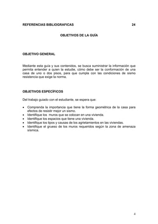 REFERENCIAS BIBLIOGRAFICAS                                               24


                          OBJETIVOS DE LA GUÍA




OBJETIVO GENERAL


Mediante esta guía y sus contenidos, se busca suministrar la información que
permita entender a quien la estudie, cómo debe ser la conformación de una
casa de uno o dos pisos, para que cumpla con las condiciones de sismo
resistencia que exige la norma.



OBJETIVOS ESPECÍFICOS

Del trabajo guiado con el estudiante, se espera que:

•   Comprenda la importancia que tiene la forma geométrica de la casa para
    efectos de resistir mejor un sismo.
•   Identifique los muros que se colocan en una vivienda.
•   Identifique los espacios que tiene una vivienda.
•   Identifique los tipos y causas de los agrietamientos en las viviendas.
•   Identifique el grueso de los muros requeridos según la zona de amenaza
    sísmica.




                                                                          4
 