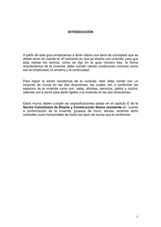 INTRODUCCIÓN




A partir de esta guía empezamos a tener claros una serie de conceptos que se
deben tener en cuenta en el momento en que se diseña una vivienda, para que
ésta resista los sismos; como se dijo en la guía número tres, la forma
arquitectónica de la vivienda, debe cumplir ciertas condiciones mínimas como
son la simplicidad, la simetría y la continuidad.


Para lograr la sismo resistencia de la vivienda, ésta debe contar con un
conjunto de muros en las dos direcciones, los cuales van a conformar los
espacios de la vivienda como son: salas, alcobas, servicios, patios y cocina;
además van a servir para darle rigidez a la vivienda en las dos direcciones.


Estos muros deben cumplir las especificaciones dadas en el capítulo E de la
Norma Colombiana de Diseño y Construcción Sismo resistente en cuanto
a conformación de la vivienda, gruesos de muro, alturas, amarres tanto
verticales como horizontales de todos los tipos de muros que la conforman




                                                                           5
 