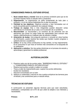 CONDICIONES PARA EL ESTUDIO EFICAZ.

1. Buen estado físico y mental: Esta es la primera condición para que se de
   el primer impulso hacia un estudio serio y productivo.
2. Organización: La organización es parte fundamental de todo plan o
   proyecto, y no lo es menos tratándose de un plan de estudios.
3. Claridad en los objetivos: Objetivos precisos y bien formulados son el
   punto de partida para la realización de cualquier trabajo.
4. Trabajo en equipo: Dos o más integrantes pueden descubrir varias
   alternativas en el estudio de un caso o en la solución de un problema.
5. Recursividad: La recursividad y la inventiva de las personas son los
   elementos que ponen en juego todas las capacidades para avanzar más
   rápida y efectivamente en cualquier plan de estudio o trabajo.
6. Aclaración de dudas: Una pregunta oportuna o consulta en otras fuentes
   de información, puede resolver las dudas que impiden nuestro progreso o
   adelanto técnico o académico.
7. Crítica: Si no hay crítica constructiva no hay cambio, no hay mejoramiento.
   Es la autocrítica lo que hace al hombre más consciente en la búsqueda de
   su realización.
8. Aplicación y práctica: Son las partes dinámicas en el proceso de estudio y
   aprendizaje y garantizan la calidad profesional.



                           AUTOEVALUACIÓN


1. Examine cada uno de los puntos sobre "BARRERAS PARA EL ESTUDIO "
   y "CONDICIONES PARA EL ESTUDIO EFICAZ."
- Observe qué puntos cumple y cuáles no cumple.
- Trace un plan de mejoramiento para superar los puntos deficientes.
- Evalúe los resultados.
- Discuta lo encontrado con su tutor.
2. Aplique su creatividad y resuma en dos cuadros sinópticos las barreras para
   el estudio y las condiciones para un estudio eficaz.



TÉCNICAS DE ESTUDIO

A continuación se presentan algunas técnicas para que sean estudiadas,
analizadas y comparadas con el fin de que usted se adapte a sus intereses y
necesidades.


Primera                   MPLAR


                                                                           13
 