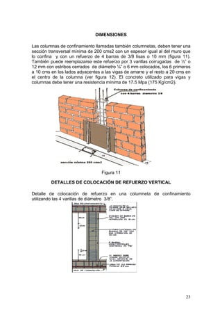 DIMENSIONES

Las columnas de confinamiento llamadas también columnetas, deben tener una
sección transversal mínima de 200 cms2 con un espesor igual al del muro que
lo confina y con un refuerzo de 4 barras de 3/8 lisas o 10 mm (figura 11).
También puede reemplazarse este refuerzo por 3 varillas corrugadas de ½” o
12 mm con estribos cerrados de diámetro ¼” o 6 mm colocados, los 6 primeros
a 10 cms en los lados adyacentes a las vigas de amarre y el resto a 20 cms en
el centro de la columna (ver figura 12). El concreto utilizado para vigas y
columnas debe tener una resistencia mínima de 17.5 Mpa (175 Kg/cm2).




                                 Figura 11

         DETALLES DE COLOCACIÓN DE REFUERZO VERTICAL

Detalle de colocación de refuerzo en una columneta de confinamiento
utilizando las 4 varillas de diámetro 3/8”.




                                                                          23
 