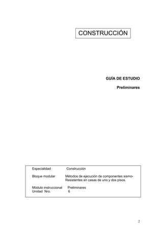 CONSTRUCCIÓN




                                                GUÍA DE ESTUDIO

                                                      Preliminares




Especialidad           Construcción

Bloque modular         Métodos de ejecución de componentes sismo-
                       Resistentes en casas de uno y dos pisos.

Módulo instruccional    Preliminares
Unidad Nro.             6




                                                                    2
 