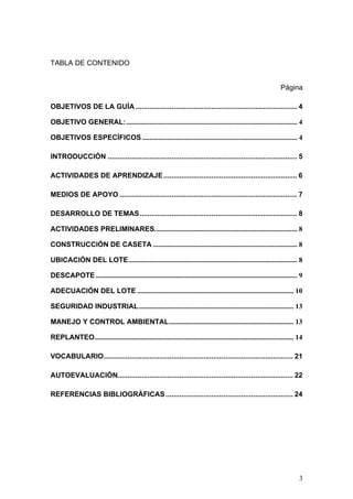TABLA DE CONTENIDO


                                                                                                                  Página

OBJETIVOS DE LA GUÍA ................................................................................. 4

OBJETIVO GENERAL: ................................................................................................ 4

OBJETIVOS ESPECÍFICOS ....................................................................................... 4

INTRODUCCIÓN ............................................................................................... 5

ACTIVIDADES DE APRENDIZAJE ................................................................... 6

MEDIOS DE APOYO ......................................................................................... 7

DESARROLLO DE TEMAS............................................................................... 8

ACTIVIDADES PRELIMINARES................................................................................ 8

CONSTRUCCIÓN DE CASETA ................................................................................. 8

UBICACIÓN DEL LOTE............................................................................................... 8

DESCAPOTE ................................................................................................................. 9

ADECUACIÓN DEL LOTE ........................................................................................ 10

SEGURIDAD INDUSTRIAL....................................................................................... 13

MANEJO Y CONTROL AMBIENTAL...................................................................... 13

REPLANTEO................................................................................................................ 14

VOCABULARIO............................................................................................... 21

AUTOEVALUACIÓN........................................................................................ 22

REFERENCIAS BIBLIOGRÁFICAS ................................................................ 24




                                                                                                                           3
 