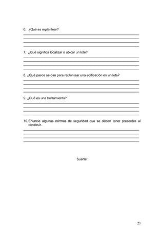 6. ¿Qué es replantear?
_______________________________________________________________
_______________________________________________________________
_______________________________________________________________
_______________________________________________________________

7. ¿Qué significa localizar o ubicar un lote?
_______________________________________________________________
_______________________________________________________________
_______________________________________________________________
_______________________________________________________________

8. ¿Qué pasos se dan para replantear una edificación en un lote?
_______________________________________________________________
_______________________________________________________________
_______________________________________________________________
_______________________________________________________________

9. ¿Qué es una herramienta?
_______________________________________________________________
_______________________________________________________________
_______________________________________________________________
_______________________________________________________________

10. Enuncie algunas normas de seguridad que se deben tener presentes al
    construir.
_______________________________________________________________
_______________________________________________________________
_______________________________________________________________
_______________________________________________________________




                                Suerte!




                                                                    23
 