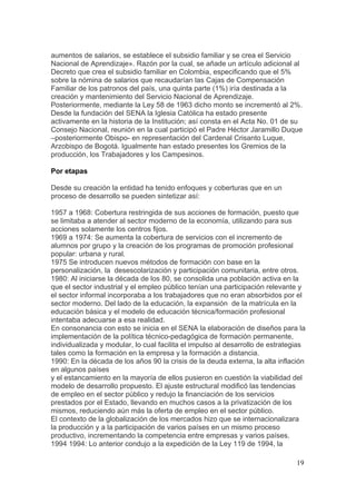 aumentos de salarios, se establece el subsidio familiar y se crea el Servicio
Nacional de Aprendizaje». Razón por la cual, se añade un artículo adicional al
Decreto que crea el subsidio familiar en Colombia, especificando que el 5%
sobre la nómina de salarios que recaudarían las Cajas de Compensación
Familiar de los patronos del país, una quinta parte (1%) iría destinada a la
creación y mantenimiento del Servicio Nacional de Aprendizaje.
Posteriormente, mediante la Ley 58 de 1963 dicho monto se incrementó al 2%.
Desde la fundación del SENA la Iglesia Católica ha estado presente
activamente en la historia de la Institución; así consta en el Acta No. 01 de su
Consejo Nacional, reunión en la cual participó el Padre Héctor Jaramillo Duque
–posteriormente Obispo- en representación del Cardenal Crisanto Luque,
Arzobispo de Bogotá. Igualmente han estado presentes los Gremios de la
producción, los Trabajadores y los Campesinos.

Por etapas

Desde su creación la entidad ha tenido enfoques y coberturas que en un
proceso de desarrollo se pueden sintetizar así:

1957 a 1968: Cobertura restringida de sus acciones de formación, puesto que
se limitaba a atender al sector moderno de la economía, utilizando para sus
acciones solamente los centros fijos.
1969 a 1974: Se aumenta la cobertura de servicios con el incremento de
alumnos por grupo y la creación de los programas de promoción profesional
popular: urbana y rural.
1975 Se introducen nuevos métodos de formación con base en la
personalización, la desescolarización y participación comunitaria, entre otros.
1980: Al iniciarse la década de los 80, se consolida una población activa en la
que el sector industrial y el empleo público tenían una participación relevante y
el sector informal incorporaba a los trabajadores que no eran absorbidos por el
sector moderno. Del lado de la educación, la expansión de la matrícula en la
educación básica y el modelo de educación técnica/formación profesional
intentaba adecuarse a esa realidad.
En consonancia con esto se inicia en el SENA la elaboración de diseños para la
implementación de la política técnico-pedagógica de formación permanente,
individualizada y modular, lo cual facilita el impulso al desarrollo de estrategias
tales como la formación en la empresa y la formación a distancia.
1990: En la década de los años 90 la crisis de la deuda externa, la alta inflación
en algunos países
y el estancamiento en la mayoría de ellos pusieron en cuestión la viabilidad del
modelo de desarrollo propuesto. El ajuste estructural modificó las tendencias
de empleo en el sector público y redujo la financiación de los servicios
prestados por el Estado, llevando en muchos casos a la privatización de los
mismos, reduciendo aún más la oferta de empleo en el sector público.
El contexto de la globalización de los mercados hizo que se internacionalizara
la producción y a la participación de varios países en un mismo proceso
productivo, incrementando la competencia entre empresas y varios países.
1994 1994: Lo anterior condujo a la expedición de la Ley 119 de 1994, la

                                                                                19
 