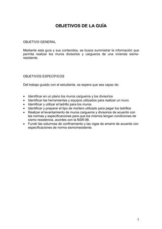 OBJETIVOS DE LA GUÍA


OBJETIVO GENERAL

Mediante esta guía y sus contenidos, se busca suministrar la información que
permita realizar los muros divisorios y cargueros de una vivienda sismo-
resistente.




OBJETIVOS ESPECÍFICOS

Del trabajo guiado con el estudiante, se espera que sea capaz de:


•   Identificar en un plano los muros cargueros y los divisorios
•   Identificar las herramientas y equipos utilizados para realizar un muro.
•   Identificar y utilizar el ladrillo para los muros
•   Identificar y preparar el tipo de mortero utilizado para pegar los ladrillos
•   Realizar el levantamiento de muros cargueros y divisorios de acuerdo con
    las normas y especificaciones para que los mismos tengan condiciones de
    sismo resistencia, acordes con la NSR-98.
•   Fundir las columnas de confinamiento y las vigas de amarre de acuerdo con
    especificaciones de norma sismorresistente.




                                                                               5
 