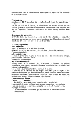 indispensables para el mantenimiento de la paz social, dentro de los principios
de la justicia cristiana".


Financiación
Aportes del SENA sinónimo de contribución al desarrollo económico y
social
 En los 49 años de la Entidad, el cumplimiento de nuestra misión ha sido
 posible, gracias a los aportes económicos de las empresas, que en acato a la
 ley han coadyudado al fortalecimiento de la estructura social y económica del
 país.

Regulación de los aportes
El SENA deriva su financiación, como las demás entidades de seguridad
social, de los aportes que hacen los empleadores. La obligación genérica del
aporte del 2% tiene como soporte la Ley 21 de 1982.

El SENA proporciona.....
A las empresas
Asesoría, asistencia técnica y administrativa.
Servicios tecnológicos e información sobre oferta y demanda de empleo.
Personal capacitado.
A los trabajadores
Formación profesional integral, a través de cursos de duración corta o larga,
presenciales o a distancia virtual.
Información para el empleo
Desarrollo Empresarial
Respondemos a necesidades de capacitación y asesoría en gestión
tecnológica empresarial, mediante alianzas estratégicas con entidades del
orden privado y público.
Los aportes provienen de la nómina mensual de salarios.
La nómina es la totalidad de los pagos efectuados por concepto de los
diferentes elementos que integran el salario en los términos de la ley laboral,
cualquiera que sea su denominación, y además los verificados por descansos
remunerados de ley y convencionales o contractuales.
¿Quiénes deben aportar?
 Grupo             Empleador
1 La Nación, los departamentos, los municipios y los distritos.
2 Los establecimientos públicos, las empresas industriales y comerciales
y las sociedades de economía mixta: del orden nacional, departamental,
municipal o distrital.
3 Los empleadores particulares que ocupen uno o más trabajadores
    permanentes.




                                                                            23
 