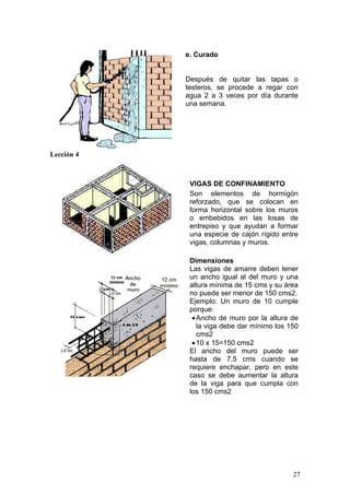 e. Curado


            Después de quitar las tapas o
            testeros, se procede a regar con
            agua 2 a 3 veces por día durante
            una semana.




Lección 4



             VIGAS DE CONFINAMIENTO
             Son elementos de hormigón
             reforzado, que se colocan en
             forma horizontal sobre los muros
             o embebidos en las losas de
             entrepiso y que ayudan a formar
             una especie de cajón rígido entre
             vigas, columnas y muros.

             Dimensiones
             Las vigas de amarre deben tener
             un ancho igual al del muro y una
             altura mínima de 15 cms y su área
             no puede ser menor de 150 cms2.
             Ejemplo: Un muro de 10 cumple
             porque:
              • Ancho de muro por la altura de
                la viga debe dar mínimo los 150
                cms2
              • 10 x 15=150 cms2
             El ancho del muro puede ser
             hasta de 7.5 cms cuando se
             requiere enchapar, pero en este
             caso se debe aumentar la altura
             de la viga para que cumpla con
             los 150 cms2




                                             27
 