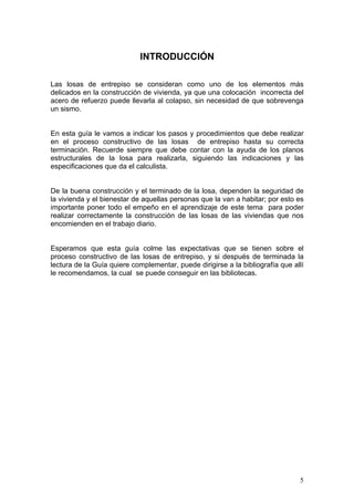 INTRODUCCIÓN

Las losas de entrepiso se consideran como uno de los elementos más
delicados en la construcción de vivienda, ya que una colocación incorrecta del
acero de refuerzo puede llevarla al colapso, sin necesidad de que sobrevenga
un sismo.


En esta guía le vamos a indicar los pasos y procedimientos que debe realizar
en el proceso constructivo de las losas de entrepiso hasta su correcta
terminación. Recuerde siempre que debe contar con la ayuda de los planos
estructurales de la losa para realizarla, siguiendo las indicaciones y las
especificaciones que da el calculista.


De la buena construcción y el terminado de la losa, dependen la seguridad de
la vivienda y el bienestar de aquellas personas que la van a habitar; por esto es
importante poner todo el empeño en el aprendizaje de este tema para poder
realizar correctamente la construcción de las losas de las viviendas que nos
encomienden en el trabajo diario.


Esperamos que esta guía colme las expectativas que se tienen sobre el
proceso constructivo de las losas de entrepiso, y si después de terminada la
lectura de la Guía quiere complementar, puede dirigirse a la bibliografía que allí
le recomendamos, la cual se puede conseguir en las bibliotecas.




                                                                                5
 