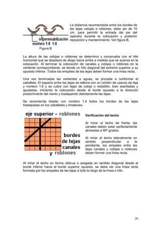 La distancia recomendada entre los bordes de
                                las tejas cobijas o roblones, debe ser de 10
                                cm. para permitir la entrada del pie del
                                operario durante la colocación y posterior
                                reposición y mantenimiento. Ver figura B.

           Figura B

La altura de las cobijas o roblones se determina y comprueba con el hilo
horizontal que se desplaza de abajo hacia arriba a medida que se avanza en la
colocación. Al terminar la colocación de canales y cobijas o roblones en la
vertiente correspondiente, se tiende un hilo diagonal del extremo superior a su
opuesto inferior. Todos los empates de las tejas deben formar una línea recta.

Una vez terminadas las vertientes o aguas, se procede a conformar el
caballete. El espacio entre las tejas se rellena con un cordón de cascos de teja
y mortero 1:6 y se cubre con tejas de cobija o redoblón, bien asentadas y
ajustadas, iniciando la colocación desde el borde opuesto a la dirección
predominante del viento y traslapando debidamente las tejas.

Se recomienda biselar con mortero 1:4 todos los bordes de las tejas
traslapadas en los caballetes y limatones.


                                           Verificación del techo

                                           Al mirar el techo de frente, las
                                           canales deben estar perfectamente
                                           alineadas a 90º grados.

                                           Al mirar el techo lateralmente en
                                           sentido    perpendicular    a    la
                                           pendiente, los empates entre las
                                           tejas canales y cobijas o roblones
                                           deben formar una línea recta.


Al mirar el techo en forma oblicua o sesgada en sentido diagonal desde el
borde inferior hacia el borde superior opuesto, se debe ver una línea recta
formada por los empates de las tejas a todo lo largo de la línea o hilo.




                                                                             20
 