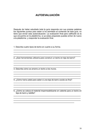 AUTOEVALUACIÓN




Después de haber estudiado toda la guía responda con sus propias palabras
los siguientes puntos para saber si ha asimilado el contenido de esta guía, no
tiene que enviar esta autoevaluación. La evaluación final para calificarle es la
que encuentra en la plataforma, si ya estas preparado puedes entrar de nuevo
a la plataforma y responder la evaluación final.



1. Describa cuatro tipos de techo en cuanto a su forma.
_______________________________________________________________
_______________________________________________________________
_______________________________________________________________
_______________________________________________________________
2. ¿Qué herramientas utilizaría para construir un techo en teja de barro?
_______________________________________________________________
_______________________________________________________________
_______________________________________________________________
_______________________________________________________________
3. Describa cómo se amarra un techo a los muros.
_______________________________________________________________
_______________________________________________________________
_______________________________________________________________
_______________________________________________________________
4. ¿Cómo haría usted para saber si una teja de barro cocido es fina?
_______________________________________________________________
_______________________________________________________________
_______________________________________________________________
_______________________________________________________________
5. ¿Cómo se coloca el material impermeabilizante en caliente para un techo en
   teja de barro y tablilla?
_______________________________________________________________
_______________________________________________________________
_______________________________________________________________
_________________________________________________________




                                                                             30
 