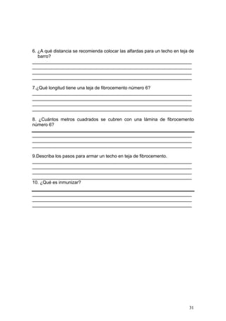 6. ¿A qué distancia se recomienda colocar las alfardas para un techo en teja de
   barro?
_______________________________________________________________
_______________________________________________________________
_______________________________________________________________
_______________________________________________________________

7.¿Qué longitud tiene una teja de fibrocemento número 6?
_______________________________________________________________
_______________________________________________________________
_______________________________________________________________
_______________________________________________________________

8. ¿Cuántos metros cuadrados se cubren con una lámina de fibrocemento
número 6?

_______________________________________________________________
_______________________________________________________________
_______________________________________________________________

9.Describa los pasos para armar un techo en teja de fibrocemento.
_______________________________________________________________
_______________________________________________________________
_______________________________________________________________
_______________________________________________________________
10. ¿Qué es inmunizar?

_______________________________________________________________
_______________________________________________________________
_______________________________________________________________




                                                                            31
 