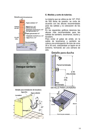 E. Medida y corte de tuberías.

La tubería que se utiliza es de 1/2", PVC
de 500 libras de presión; se corta de
acuerdo con las alturas recomendadas
para las salidas y la colocación de los
grifos.
En los siguientes gráficos daremos las
alturas más recomendadas para las
salidas de sanitario, lavamanos, ducha y
lavadero.
Para evitar el golpe de ariete, en la
salida de lavamanos y sanitario se
coloca una prolongación de tubo de unos
20 a 30 cms, colocándole un tapón en el
extremo, formando así una cámara de
aire.




      DETALLE PARA LAVADERO




                                       14
 
