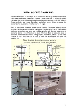 INSTALACIONES SANITARIAS
Estas instalaciones se encargan de la evacuación de las aguas servidas que se
han usado en labores de trabajo, higiene y aseo personal. Existe una amplia
gama de aparatos que se usan en estos menesteres y que aprovechan para su
funcionamiento las redes llamadas sanitarias; entre éstos tenemos los
sanitarios, los lavamanos y los lavaderos de ropa.

Para la instalación de estos aparatos nos valemos de planos detallados que
algunas compañías suministran con el sanitario y el lavamanos; en esos planos
podemos encontrar una serie de medidas propias del tipo de lavamanos o
sanitario, como son: distancia a la cual debemos dejar el desagüe para el
sanitario, altura de la acometida del agua para el sanitario, altura a la que debe
quedar la boca para recibir el sifón y para las acometidas de agua del
lavamanos.




                                                                               17
 