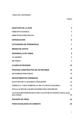 TABLA DE CONTENIDO

                                                      Pagina




OBJETIVOS DE LA GUÍA                                       5

OBJETIVO GENERAL                                           5

OBJETIVOS ESPECIFICOS:                                     5

INTRODUCCIÓN                                               6

ACTIVIDADES DE APRENDIZAJE                                 7

MEDIOS DE APOYO                                            8

DESARROLLO DE TEMAS                                        9

ACABADOS                                                   9

REVOQUE:                                                   9

CLASES DE REVOQUE                                         10

PROCESO CONSTRUCTIVO DE UN REVOQUE                        12

SEGURIDAD INDUSTRIAL                                      15

REVESTIMIENTOS CERÁMICOS                                  16

ELECCIÓN DE LA BALDOSA O BALDOSÍN                         16

NORMAS Y CARACTERÍSTICAS DE UNA BUENA BALDOSA             16

INSTALACIÓN DE LOS REVESTIMIENTOS CERÁMICOS               17

ALTURAS RECOMENDADAS PARA LAS INCRUSTACIONES Metros desde
piso acabado                                              20

ENCHAPE DE PISOS                                          22

PISOS EN BALDOSA DE CEMENTO                               24



                                                           3
 