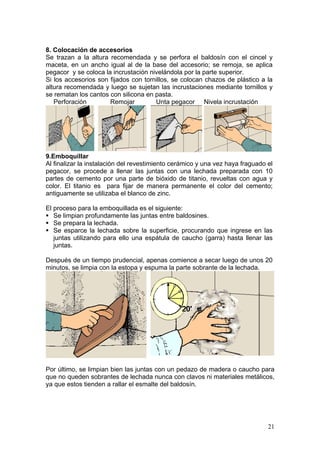8. Colocación de accesorios
Se trazan a la altura recomendada y se perfora el baldosín con el cincel y
maceta, en un ancho igual al de la base del accesorio; se remoja, se aplica
pegacor y se coloca la incrustación nivelándola por la parte superior.
Si los accesorios son fijados con tornillos, se colocan chazos de plástico a la
altura recomendada y luego se sujetan las incrustaciones mediante tornillos y
se rematan los cantos con silicona en pasta.
   Perforación        Remojar         Unta pegacor Nivela incrustación




9.Emboquillar
Al finalizar la instalación del revestimiento cerámico y una vez haya fraguado el
pegacor, se procede a llenar las juntas con una lechada preparada con 10
partes de cemento por una parte de bióxido de titanio, revueltas con agua y
color. El titanio es para fijar de manera permanente el color del cemento;
antiguamente se utilizaba el blanco de zinc.

El proceso para la emboquillada es el siguiente:
   Se limpian profundamente las juntas entre baldosines.
   Se prepara la lechada.
   Se esparce la lechada sobre la superficie, procurando que ingrese en las
   juntas utilizando para ello una espátula de caucho (garra) hasta llenar las
   juntas.

Después de un tiempo prudencial, apenas comience a secar luego de unos 20
minutos, se limpia con la estopa y espuma la parte sobrante de la lechada.




Por último, se limpian bien las juntas con un pedazo de madera o caucho para
que no queden sobrantes de lechada nunca con clavos ni materiales metálicos,
ya que estos tienden a rallar el esmalte del baldosín.




                                                                               21
 