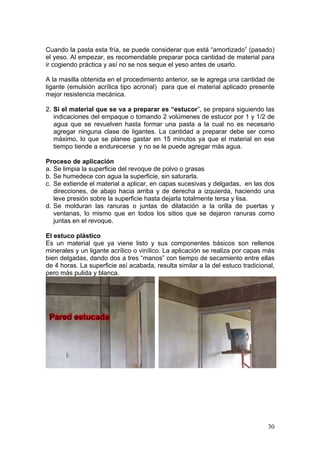 Cuando la pasta esta fría, se puede considerar que está “amortizado” (pasado)
el yeso. Al empezar, es recomendable preparar poca cantidad de material para
ir cogiendo práctica y así no se nos seque el yeso antes de usarlo.

A la masilla obtenida en el procedimiento anterior, se le agrega una cantidad de
ligante (emulsión acrílica tipo acronal) para que el material aplicado presente
mejor resistencia mecánica.

2. Si el material que se va a preparar es “estucor”, se prepara siguiendo las
   indicaciones del empaque o tomando 2 volúmenes de estucor por 1 y 1/2 de
   agua que se revuelven hasta formar una pasta a la cual no es necesario
   agregar ninguna clase de ligantes. La cantidad a preparar debe ser como
   máximo, lo que se planee gastar en 15 minutos ya que el material en ese
   tiempo tiende a endurecerse y no se le puede agregar más agua.

Proceso de aplicación
a. Se limpia la superficie del revoque de polvo o grasas
b. Se humedece con agua la superficie, sin saturarla.
c. Se extiende el material a aplicar, en capas sucesivas y delgadas, en las dos
   direcciones, de abajo hacia arriba y de derecha a izquierda, haciendo una
   leve presión sobre la superficie hasta dejarla totalmente tersa y lisa.
d. Se molduran las ranuras o juntas de dilatación a la orilla de puertas y
   ventanas, lo mismo que en todos los sitios que se dejaron ranuras como
   juntas en el revoque.

El estuco plástico
Es un material que ya viene listo y sus componentes básicos son rellenos
minerales y un ligante acrílico o vinílico. La aplicación se realiza por capas más
bien delgadas, dando dos a tres “manos” con tiempo de secamiento entre ellas
de 4 horas. La superficie así acabada, resulta similar a la del estuco tradicional,
pero más pulida y blanca.




                                                                                30
 