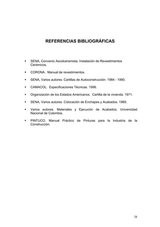 REFERENCIAS BIBLIOGRÁFICAS



SENA, Convenio Ascolceramista. Instalación de Revestimientos
Cerámicos.

CORONA. Manual de revestimientos.

SENA, Varios autores. Cartillas de Autoconstrucción. 1984 - 1990.

CAMACOL. Especificaciones Técnicas. 1998.

Organización de los Estados Americanos. Cartilla de la vivienda. 1971.

SENA, Varios autores. Colocación de Enchapes y Acabados. 1989.

Varios autores. Materiales y Ejecución de Acabados. Universidad
Nacional de Colombia.

PINTUCO. Manual Práctico de Pinturas para la Industria de la
Construcción.




                                                                         38
 