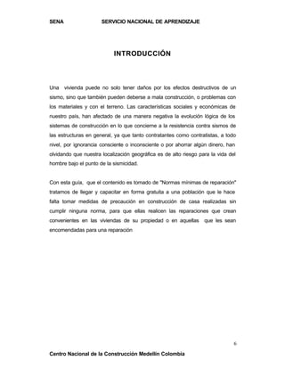 SENA                  SERVICIO NACIONAL DE APRENDIZAJE




                           INTRODUCCIÓN



Una vivienda puede no solo tener daños por los efectos destructivos de un
sismo, sino que también pueden deberse a mala construcción, o problemas con
los materiales y con el terreno. Las características sociales y económicas de
nuestro país, han afectado de una manera negativa la evolución lógica de los
sistemas de construcción en lo que concierne a la resistencia contra sismos de
las estructuras en general, ya que tanto contratantes como contratistas, a todo
nivel, por ignorancia consciente o inconsciente o por ahorrar algún dinero, han
olvidando que nuestra localización geográfica es de alto riesgo para la vida del
hombre bajo el punto de la sismicidad.


Con esta guía, que el contenido es tomado de "Normas mínimas de reparación"
tratamos de llegar y capacitar en forma gratuita a una población que le hace
falta tomar medidas de precaución en construcción de casa realizadas sin
cumplir ninguna norma, para que ellas realicen las reparaciones que crean
convenientes en las viviendas de su propiedad o en aquellas       que les sean
encomendadas para una reparación




                                                                               6
Centro Nacional de la Construcción Medellín Colombia
 