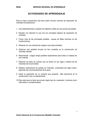 SENA                  SERVICIO NACIONAL DE APRENDIZAJE


               ACTIVIDADES DE APRENDIZAJE

Para la mejor comprensión del tema sobre normas mínimas de reparación de
viviendas le proponemos:


1. Leer detenidamente y analizar los objetivos; éstos son los puntos de partida.

2. Estudiar con atención lo que son los conceptos básicos de reparación de
   viviendas.

3. Tomar nota de las principales posibles causas de fallas sísmicas en las
   construcciones.

4. Observar en una vivienda las cargas a que esta sometida.

5. Observar qué posibles errores se han cometido en la construcción de
   viviendas vecinas

6. Recomendar a algún amigo posibles reparaciones para evitar un colapso de
   una vivienda.

7. Observar los tipos de uniones que se tienen en las vigas y soleras de las
   viviendas de la comunidad.

8. Realizar reparaciones de grietas en viviendas producidas por algún sismo
   siguiendo las recomendaciones de la guía.

9. Hacer la reparación de un cimiento que presente        falla estructural en la
   construcción o por un asentamiento.

10. Para esta guía no tiene que enviar ningún tipo de evaluación la damos como
    informativa y complementaria




                                                                                7
Centro Nacional de la Construcción Medellín Colombia
 