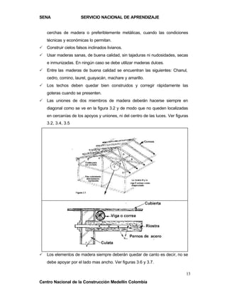 SENA                   SERVICIO NACIONAL DE APRENDIZAJE


    cerchas de madera o preferiblemente metálicas, cuando las condiciones
    técnicas y económicas lo permitan.
P   Construir cielos falsos inclinados livianos.
P   Usar maderas sanas, de buena calidad, sin tajaduras ni nudosidades, secas
    e inmunizadas. En ningún caso se debe utilizar maderas dulces.
P   Entre las maderas de buena calidad se encuentran las siguientes: Chanul,
    cedro, comino, laurel, guayacán, machare y amarillo.
P   Los techos deben quedar bien construidos y corregir rápidamente las
    goteras cuando se presenten.
P   Las uniones de dos miembros de madera deberán hacerse siempre en
    diagonal como se ve en la figura 3.2 y de modo que no queden localizadas
    en cercanías de los apoyos y uniones, ni del centro de las luces. Ver figuras
    3.2, 3.4, 3.5




P   Los elementos de madera siempre deberán quedar de canto es decir, no se
    debe apoyar por el lado mas ancho. Ver figuras 3.6 y 3.7.

                                                                               13
Centro Nacional de la Construcción Medellín Colombia
 