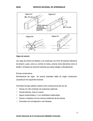 SENA                    SERVICIO NACIONAL DE APRENDIZAJE




Vigas de amarre

Las vigas de amarre se diseñan y se construyen con el fin de soportar esfuerzos
de tensión y para, como su nombre lo indica, amarrar otros elementos como el
ladrillo o el bloque de cemento haciendo que estos trabajen unificadamente.


Errores constructivos
Normalmente las vigas      de amarre presentan fallas de origen constructivo
causada por los siguientes factores:


Concretos de baja calidad o pobres como consecuencia del uso de :
P   Arenas con alto contenido de sustancias orgánicas.
P   Arenas blancas, ricas en cuarzo.
P   Aguas contaminadas y / o en cantidades inadecuadas.
P   Gravas o balastros con los mismos problemas de las arenas.
P Concretos con hormigueros o mal vibrados.




                                                                              15
Centro Nacional de la Construcción Medellín Colombia
 