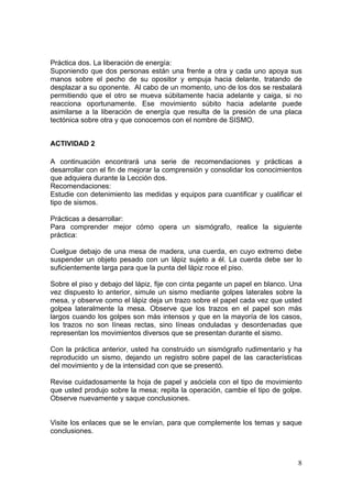 Práctica dos. La liberación de energía:
Suponiendo que dos personas están una frente a otra y cada uno apoya sus
manos sobre el pecho de su opositor y empuja hacia delante, tratando de
desplazar a su oponente. Al cabo de un momento, uno de los dos se resbalará
permitiendo que el otro se mueva súbitamente hacia adelante y caiga, si no
reacciona oportunamente. Ese movimiento súbito hacia adelante puede
asimilarse a la liberación de energía que resulta de la presión de una placa
tectónica sobre otra y que conocemos con el nombre de SISMO.


ACTIVIDAD 2

A continuación encontrará una serie de recomendaciones y prácticas a
desarrollar con el fin de mejorar la comprensión y consolidar los conocimientos
que adquiera durante la Lección dos.
Recomendaciones:
Estudie con detenimiento las medidas y equipos para cuantificar y cualificar el
tipo de sismos.

Prácticas a desarrollar:
Para comprender mejor cómo opera un sismógrafo, realice la siguiente
práctica:

Cuelgue debajo de una mesa de madera, una cuerda, en cuyo extremo debe
suspender un objeto pesado con un lápiz sujeto a él. La cuerda debe ser lo
suficientemente larga para que la punta del lápiz roce el piso.

Sobre el piso y debajo del lápiz, fije con cinta pegante un papel en blanco. Una
vez dispuesto lo anterior, simule un sismo mediante golpes laterales sobre la
mesa, y observe como el lápiz deja un trazo sobre el papel cada vez que usted
golpea lateralmente la mesa. Observe que los trazos en el papel son más
largos cuando los golpes son más intensos y que en la mayoría de los casos,
los trazos no son líneas rectas, sino líneas onduladas y desordenadas que
representan los movimientos diversos que se presentan durante el sismo.

Con la práctica anterior, usted ha construido un sismógrafo rudimentario y ha
reproducido un sismo, dejando un registro sobre papel de las características
del movimiento y de la intensidad con que se presentó.

Revise cuidadosamente la hoja de papel y asóciela con el tipo de movimiento
que usted produjo sobre la mesa; repita la operación, cambie el tipo de golpe.
Observe nuevamente y saque conclusiones.


Visite los enlaces que se le envían, para que complemente los temas y saque
conclusiones.



                                                                              8
 