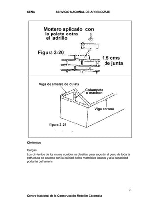 SENA                  SERVICIO NACIONAL DE APRENDIZAJE




Cimientos

Cargas
Los cimientos de los muros corridos se diseñan para soportar el peso de toda la
estructura de acuerdo con la calidad de los materiales usados y a la capacidad
portante del terreno.




                                                                              23
Centro Nacional de la Construcción Medellín Colombia
 